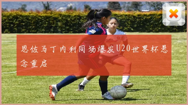 恩佐马丁内利同场爆发U20世界杯悬念重启