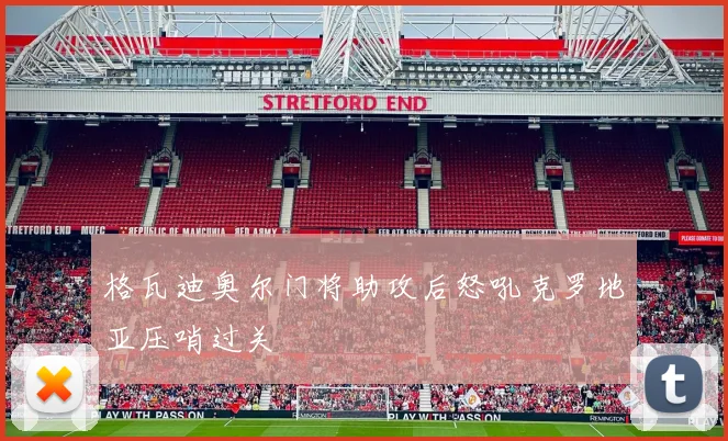 格瓦迪奥尔门将助攻后怒吼克罗地亚压哨过关