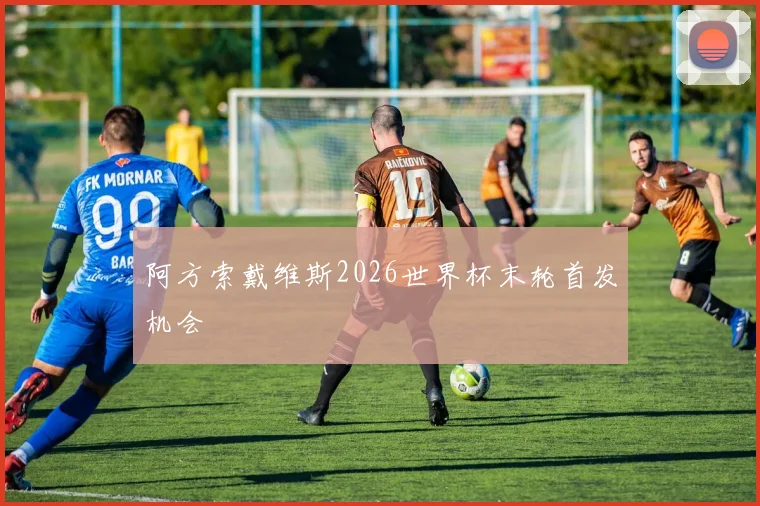 阿方索戴维斯2026世界杯末轮首发机会