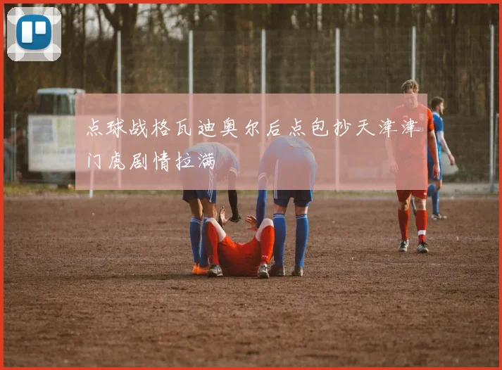 点球战格瓦迪奥尔后点包抄天津津门虎剧情拉满
