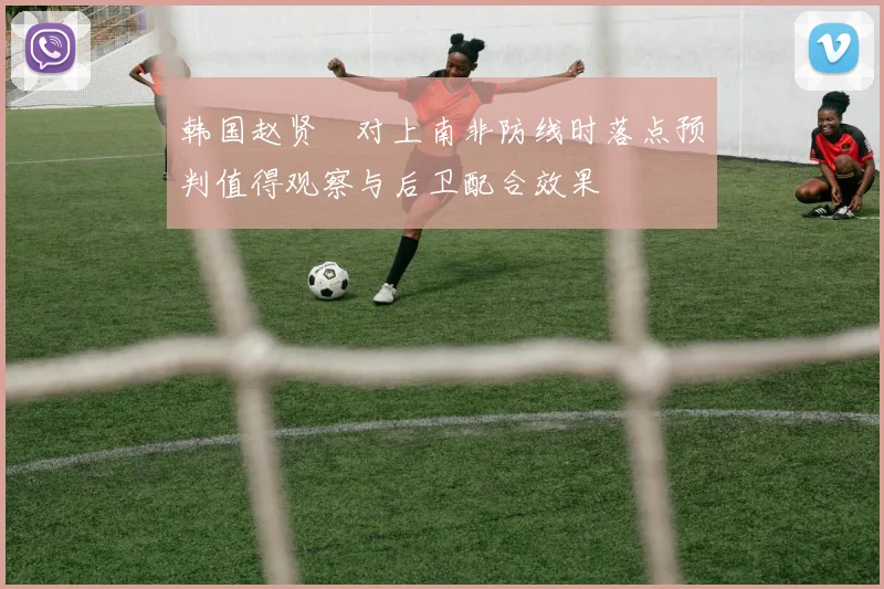 韩国赵贤祐对上南非防线时落点预判值得观察与后卫配合效果