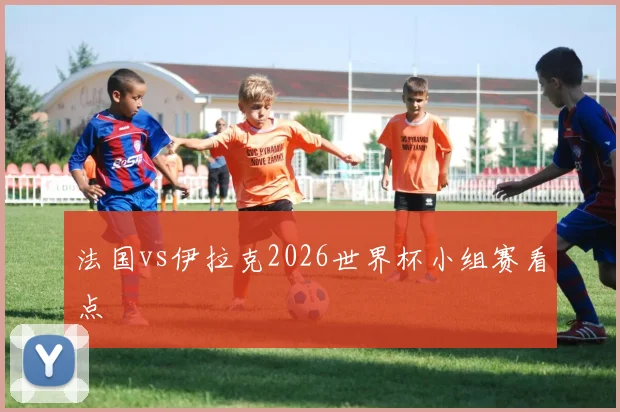 法国vs伊拉克2026世界杯小组赛看点