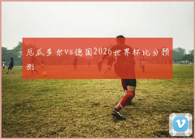 厄瓜多尔vs德国2026世界杯比分预测