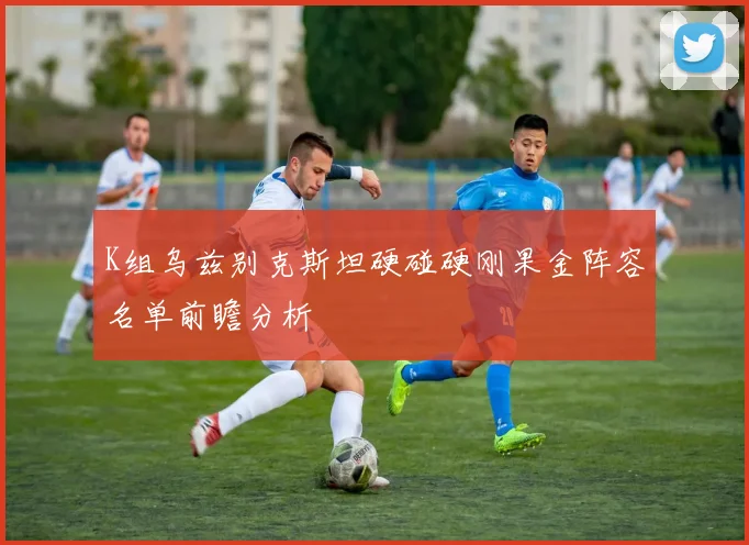 K组乌兹别克斯坦硬碰硬刚果金阵容名单前瞻分析