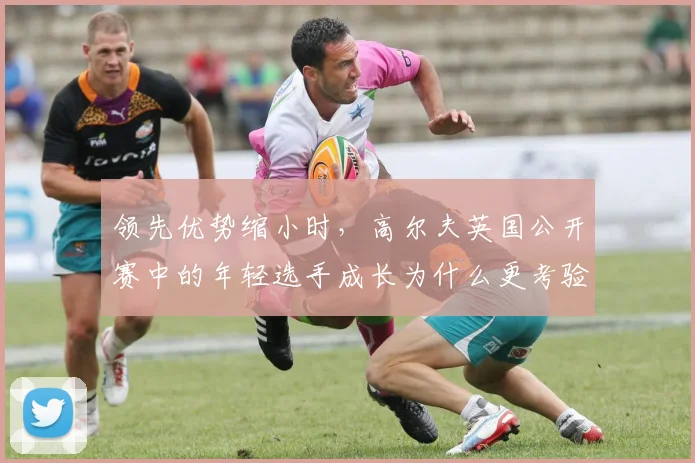 领先优势缩小时，高尔夫英国公开赛中的年轻选手成长为什么更考验争冠选手