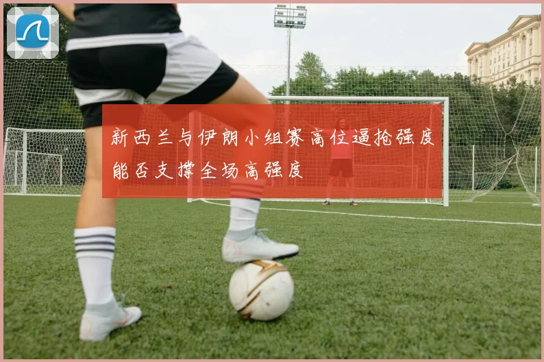 新西兰与伊朗小组赛高位逼抢强度能否支撑全场高强度