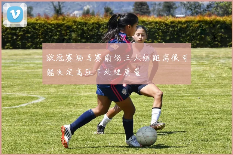 欧冠赛场马赛前场三人组距离很可能决定高压下处理质量