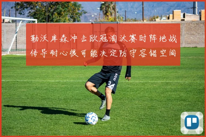 勒沃库森冲击欧冠淘汰赛时阵地战传导耐心很可能决定防守容错空间