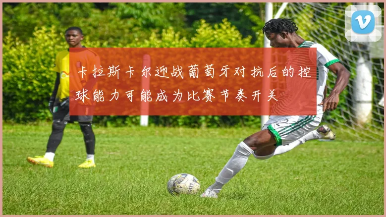卡拉斯卡尔迎战葡萄牙对抗后的控球能力可能成为比赛节奏开关