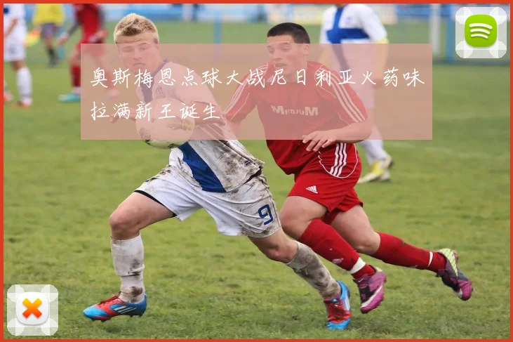 奥斯梅恩点球大战尼日利亚火药味拉满新王诞生