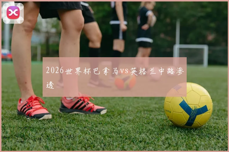 2026世界杯巴拿马vs英格兰中路渗透