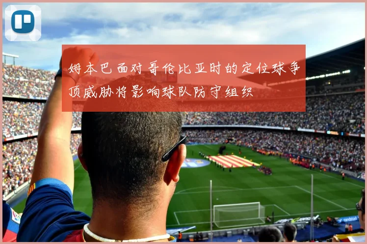 姆本巴面对哥伦比亚时的定位球争顶威胁将影响球队防守组织