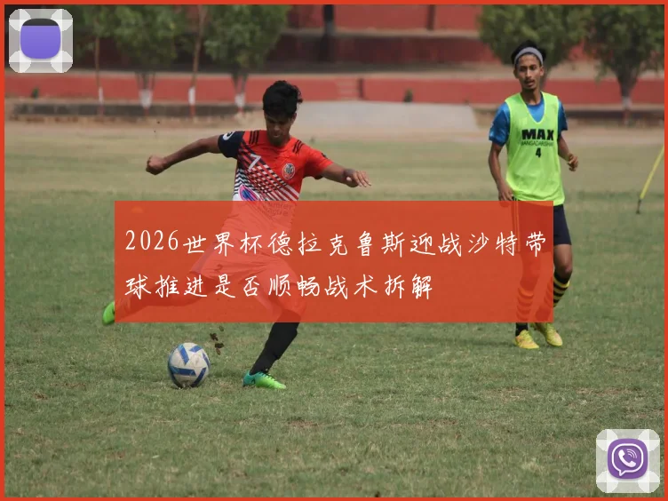 2026世界杯德拉克鲁斯迎战沙特带球推进是否顺畅战术拆解