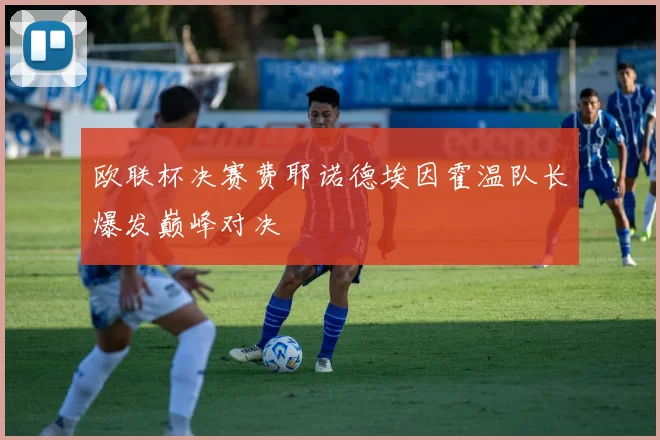 欧联杯决赛费耶诺德埃因霍温队长爆发巅峰对决