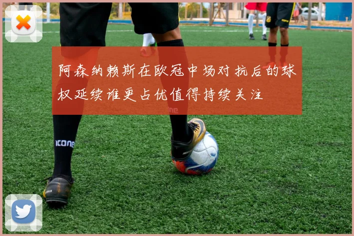 阿森纳赖斯在欧冠中场对抗后的球权延续谁更占优值得持续关注
