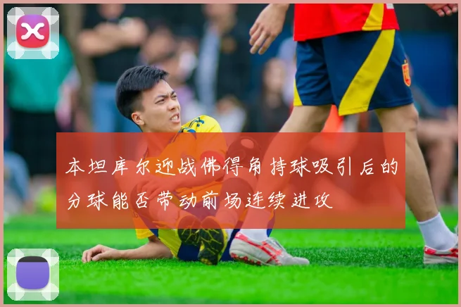本坦库尔迎战佛得角持球吸引后的分球能否带动前场连续进攻