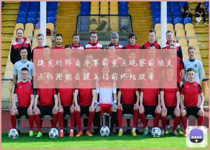 捷克对阵南非赛前重点观察前场支点作用能否提高门前终结效率
