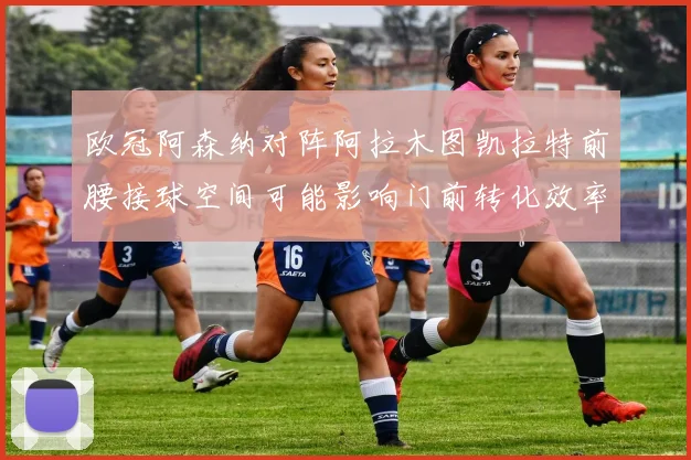 欧冠阿森纳对阵阿拉木图凯拉特前腰接球空间可能影响门前转化效率