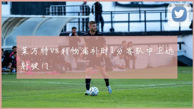 莱万特vs利物浦补时1分客队中卫远射破门