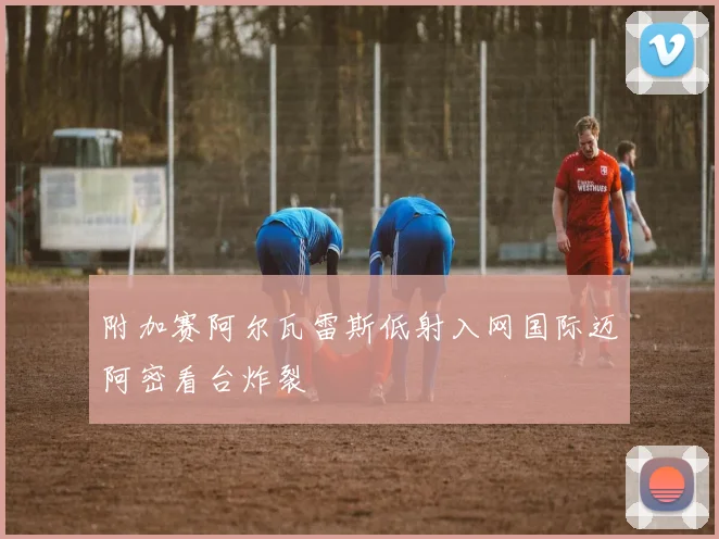附加赛阿尔瓦雷斯低射入网国际迈阿密看台炸裂