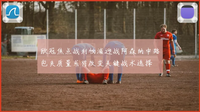 欧冠焦点战利物浦迎战阿森纳中路包夹质量或将改变关键战术选择