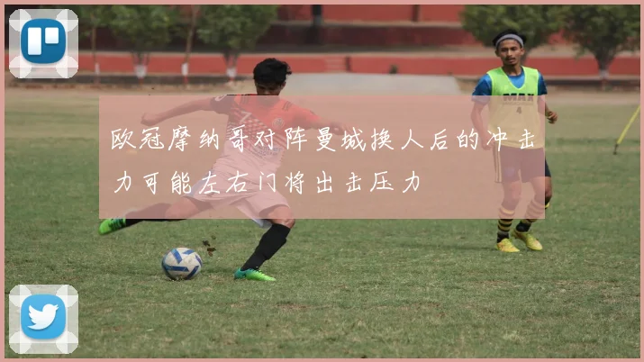欧冠摩纳哥对阵曼城换人后的冲击力可能左右门将出击压力