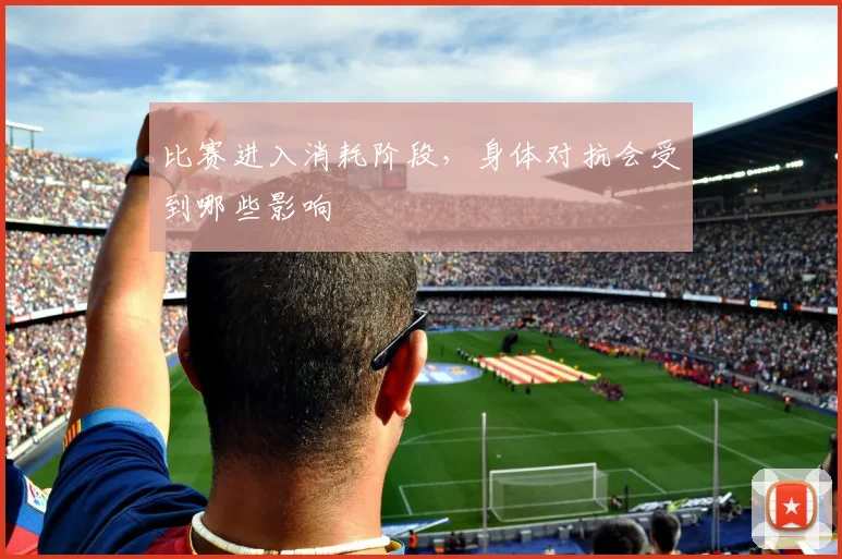 比赛进入消耗阶段，身体对抗会受到哪些影响