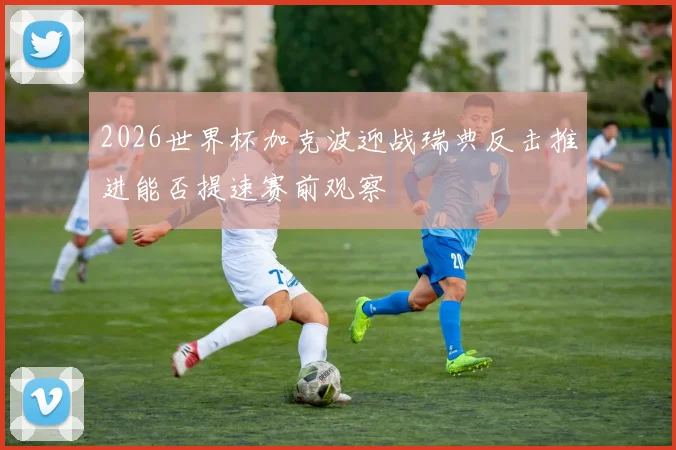 2026世界杯加克波迎战瑞典反击推进能否提速赛前观察