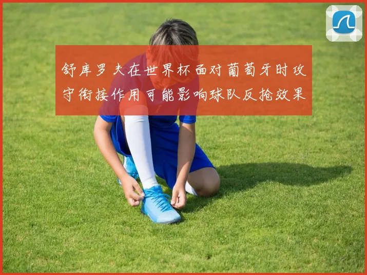 舒库罗夫在世界杯面对葡萄牙时攻守衔接作用可能影响球队反抢效果