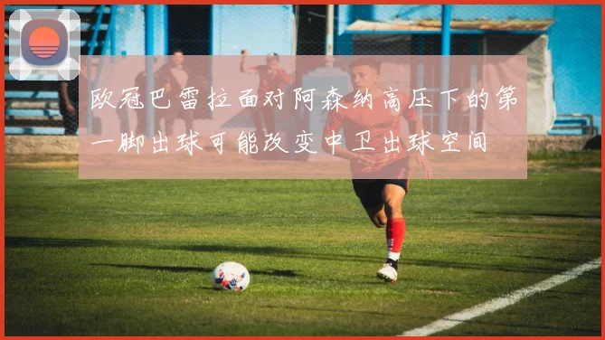 欧冠巴雷拉面对阿森纳高压下的第一脚出球可能改变中卫出球空间