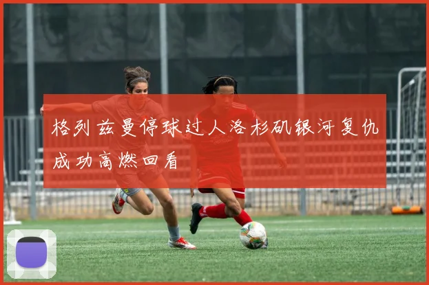 格列兹曼停球过人洛杉矶银河复仇成功高燃回看