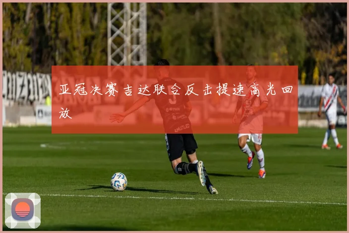 亚冠决赛吉达联合反击提速高光回放