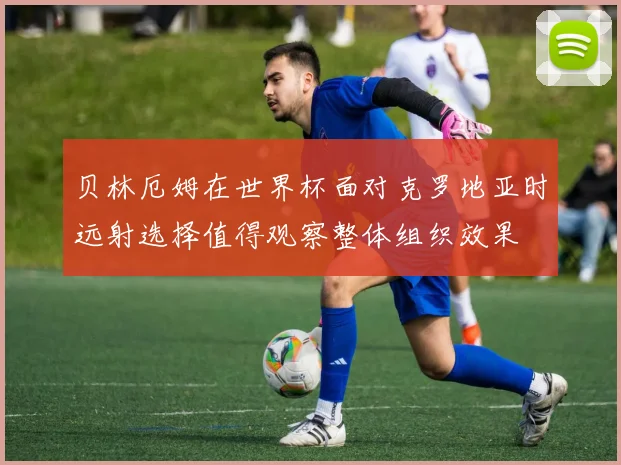 贝林厄姆在世界杯面对克罗地亚时远射选择值得观察整体组织效果