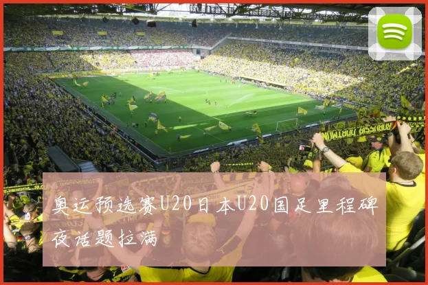 奥运预选赛U20日本U20国足里程碑夜话题拉满